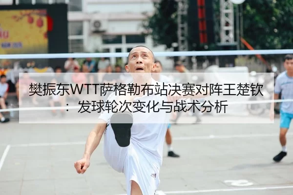 樊振东WTT萨格勒布站决赛对阵王楚钦：发球轮次变化与战术分析